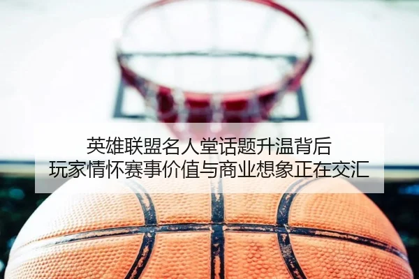 英雄联盟名人堂话题升温背后 玩家情怀赛事价值与商业想象正在交汇（k1sports）